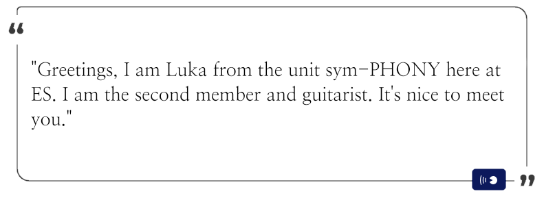 "Greetings, I am Luka from the unit sym-PHONY here at ES. I am the second member and guitarist. It's nice to meet you."